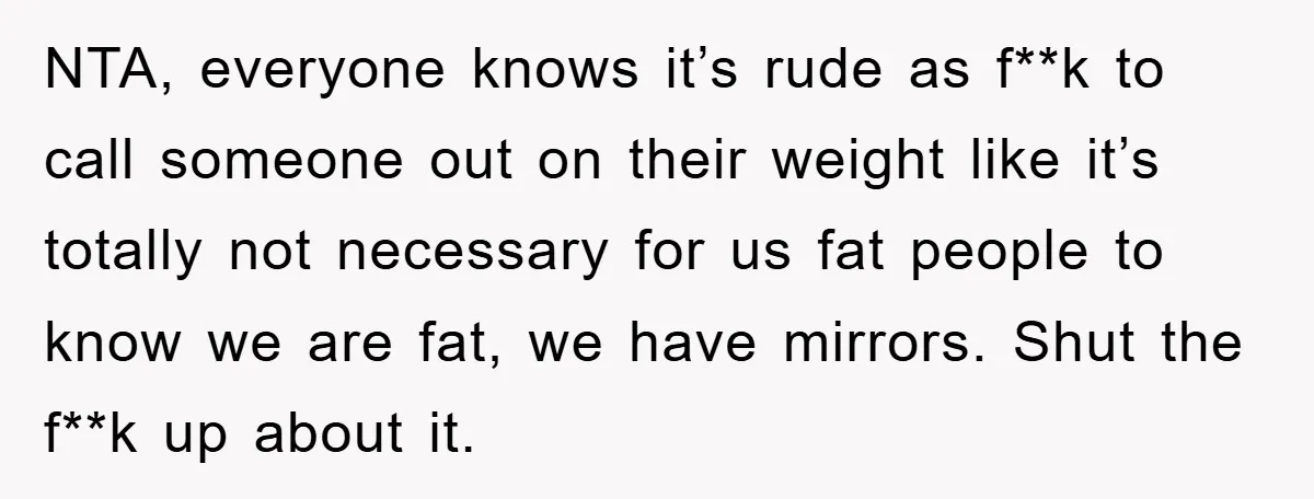 NTA, everyone knows it’s rude as f**k to call someone out on their weight like it’s totally not necessary for us fat people to know we are fat, we have...