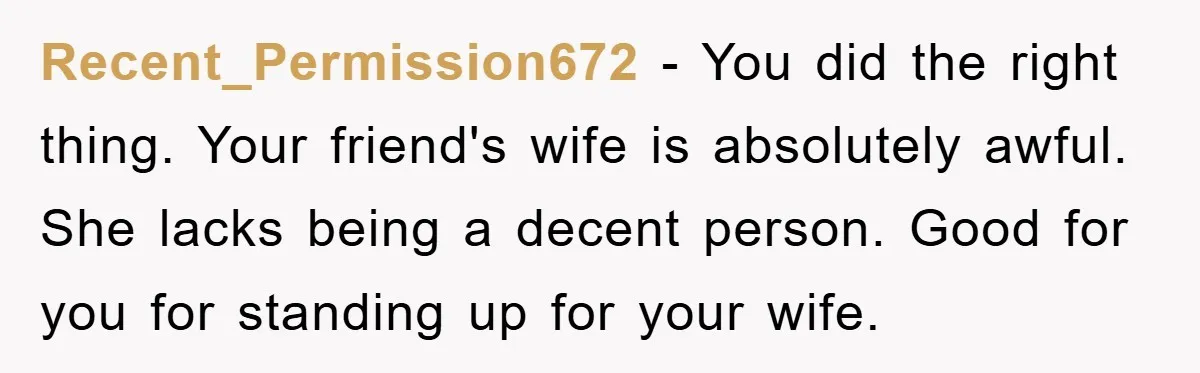 Recent_Permission672 − You did the right thing. Your friend's wife is absolutely awful. She lacks being a decent person. Good for you for standing up for your wife.