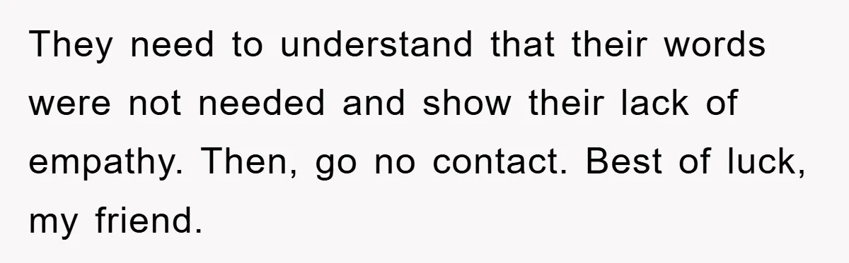 They need to understand that their words were not needed and show their lack of empathy. Then, go no contact. Best of luck, my friend.