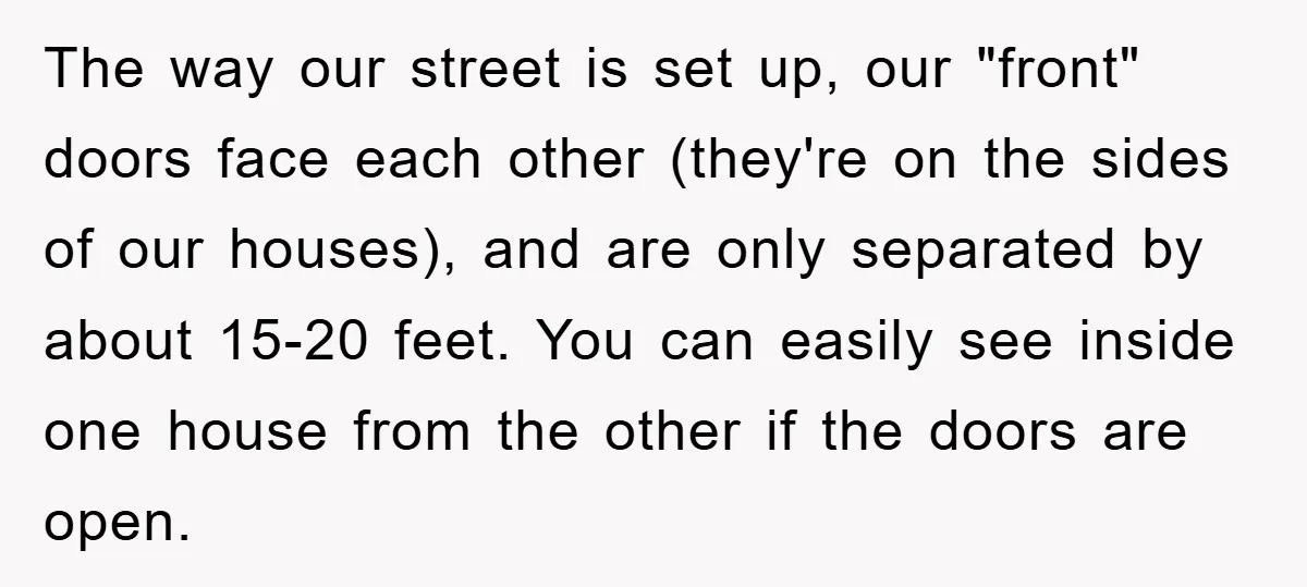 The way our street is set up, our "front" doors face each other (they're on the sides of our houses), and are only separated by about 15-20 feet. You can...