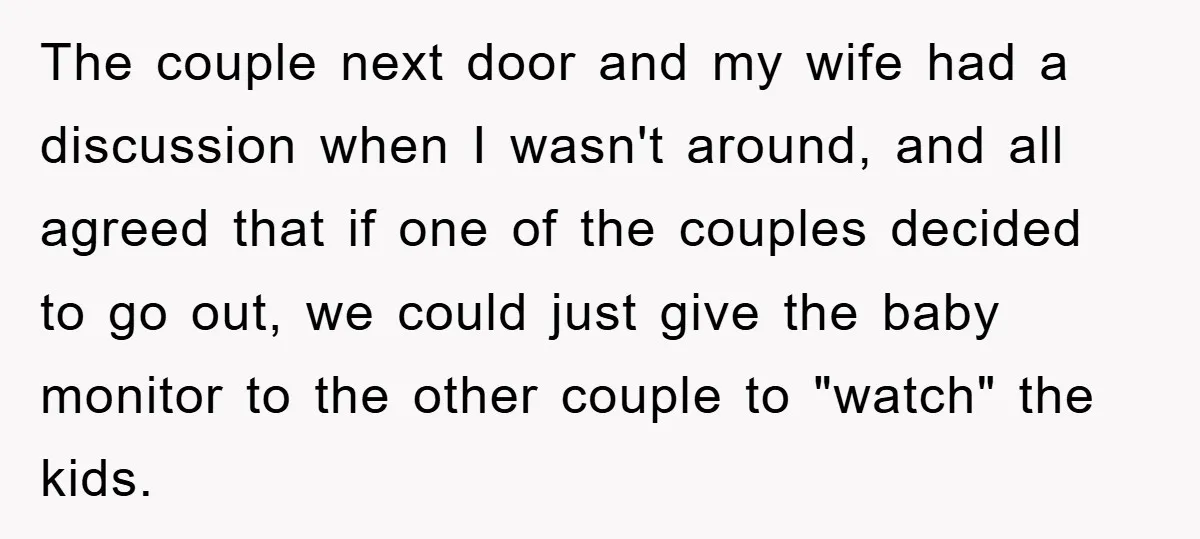 The couple next door and my wife had a discussion when I wasn't around, and all agreed that if one of the couples decided to go out, we could just...