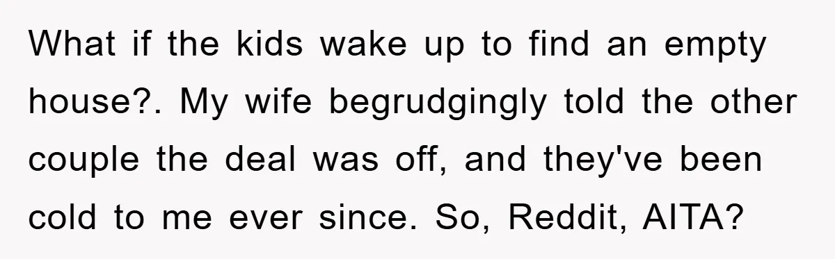 What if the kids wake up to find an empty house?. My wife begrudgingly told the other couple the deal was off, and they've been cold to me ever since....