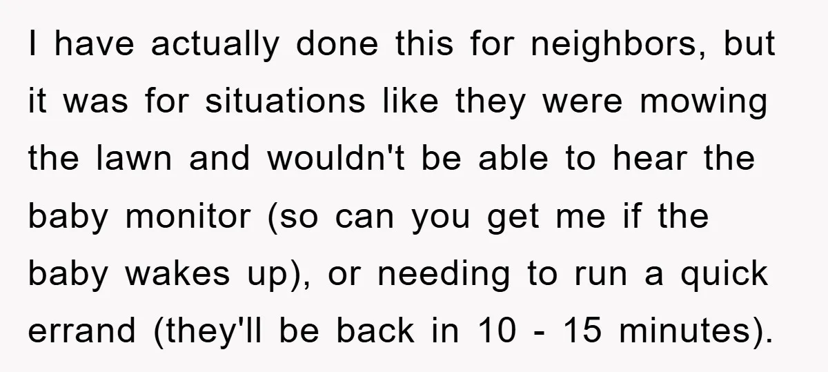 I have actually done this for neighbors, but it was for situations like they were mowing the lawn and wouldn't be able to hear the baby monitor (so can you...