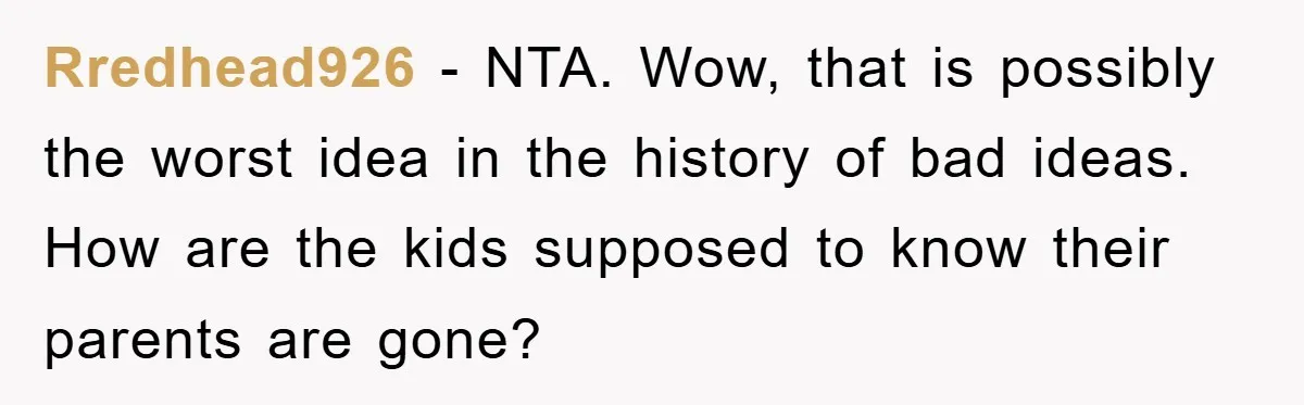 Rredhead926 − NTA. Wow, that is possibly the worst idea in the history of bad ideas. How are the kids supposed to know their parents are gone?