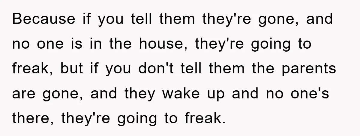 Because if you tell them they're gone, and no one is in the house, they're going to freak, but if you don't tell them the parents are gone, and they...