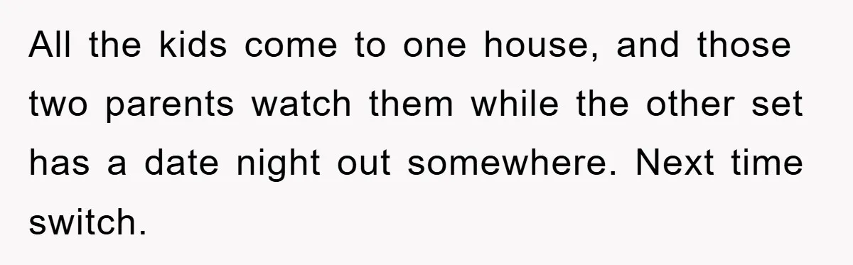 All the kids come to one house, and those two parents watch them while the other set has a date night out somewhere. Next time switch.
