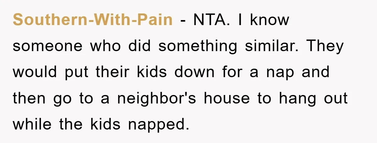 Southern-With-Pain − NTA. I know someone who did something similar. They would put their kids down for a nap and then go to a neighbor's house to hang out while...