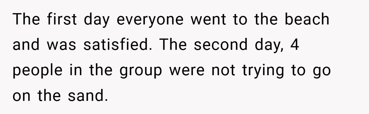 The first day everyone went to the beach and was satisfied. The second day, 4 people in the group were not trying to go on the sand.
