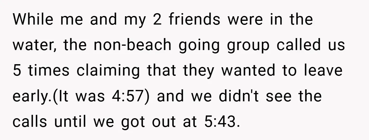 While me and my 2 friends were in the water, the non-beach going group called us 5 times claiming that they wanted to leave early.(It was 4:57) and we didn't...