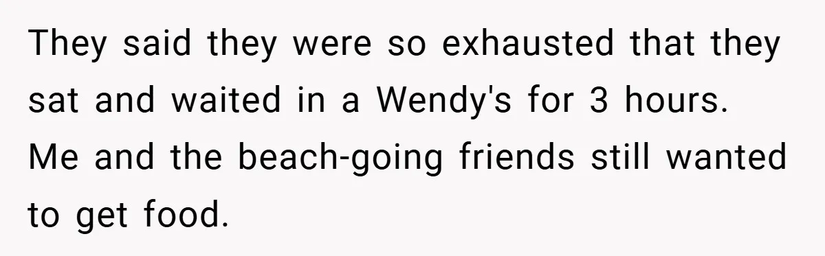 They said they were so exhausted that they sat and waited in a Wendy's for 3 hours. Me and the beach-going friends still wanted to get food.