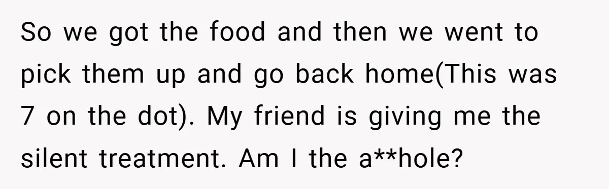 So we got the food and then we went to pick them up and go back home(This was 7 on the dot). My friend is giving me the silent treatment....