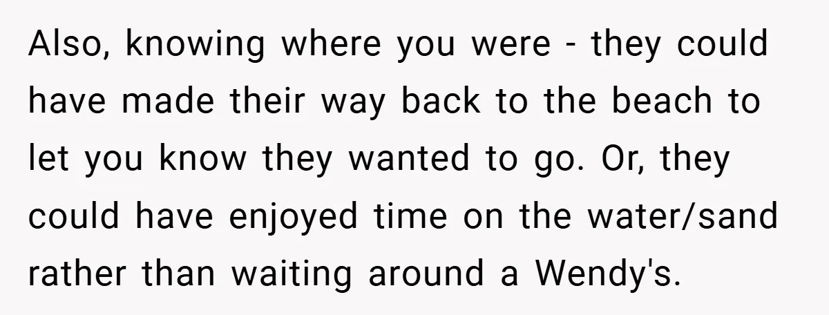 Also, knowing where you were - they could have made their way back to the beach to let you know they wanted to go. Or, they could have enjoyed time...