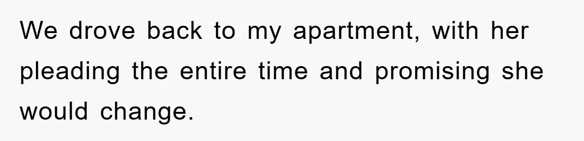 We drove back to my apartment, with her pleading the entire time and promising she would change.