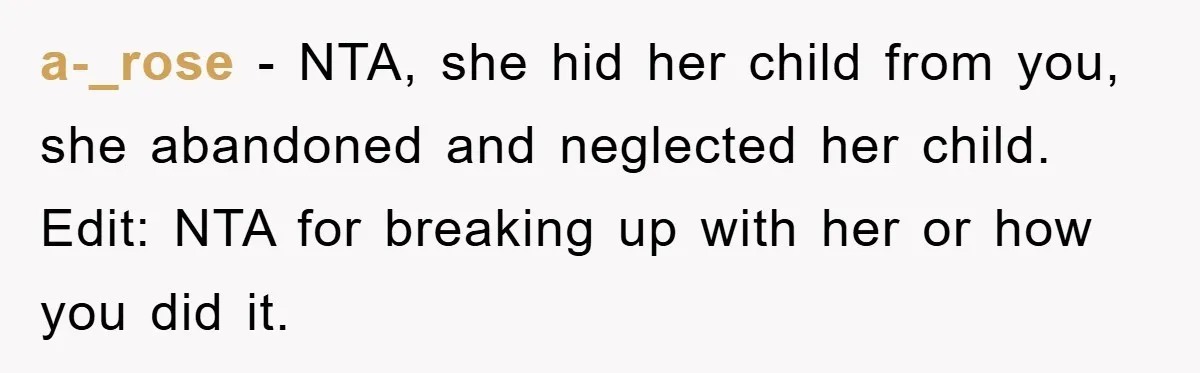 a-_rose − NTA, she hid her child from you, she abandoned and neglected her child. Edit: NTA for breaking up with her or how you did it.