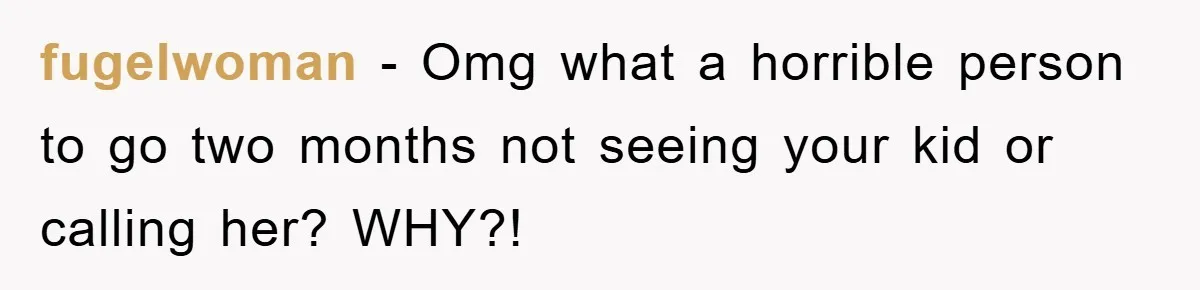 fugelwoman − Omg what a horrible person to go two months not seeing your kid or calling her? WHY?!