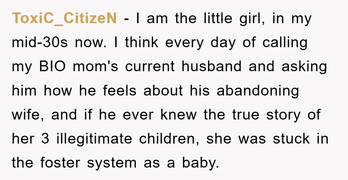 ToxiC_CitizeN − I am the little girl, in my mid-30s now. I think every day of calling my BIO mom's current husband and asking him how he feels about his...