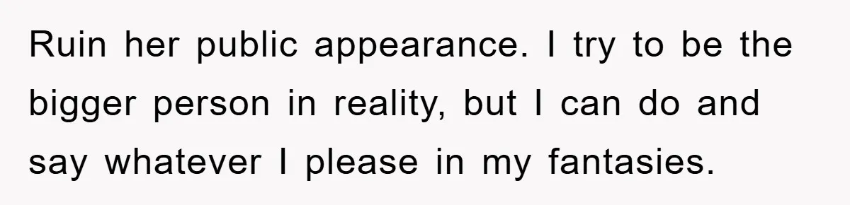 Ruin her public appearance. I try to be the bigger person in reality, but I can do and say whatever I please in my fantasies.