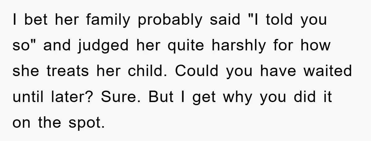 I bet her family probably said "I told you so" and judged her quite harshly for how she treats her child. Could you have waited until later? Sure. But I...