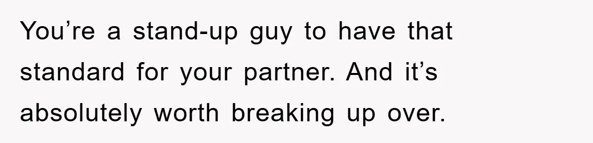 You’re a stand-up guy to have that standard for your partner. And it’s absolutely worth breaking up over.