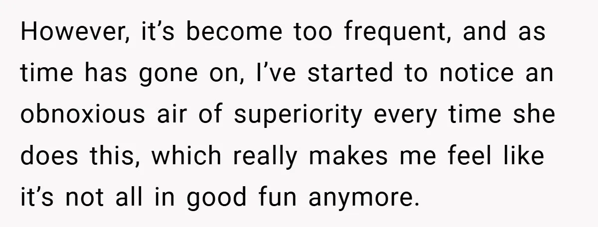 However, it’s become too frequent, and as time has gone on, I’ve started to notice an obnoxious air of superiority every time she does this, which really makes me feel...