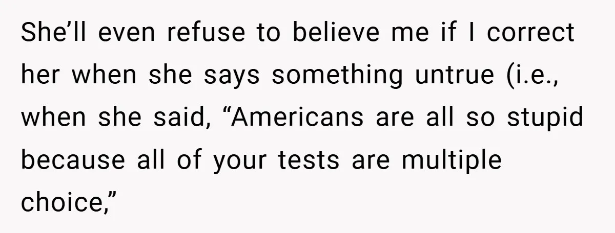She’ll even refuse to believe me if I correct her when she says something untrue (i.e., when she said, “Americans are all so stupid because all of your tests are...