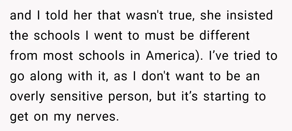 and I told her that wasn't true, she insisted the schools I went to must be different from most schools in America). I’ve tried to go along with it, as...