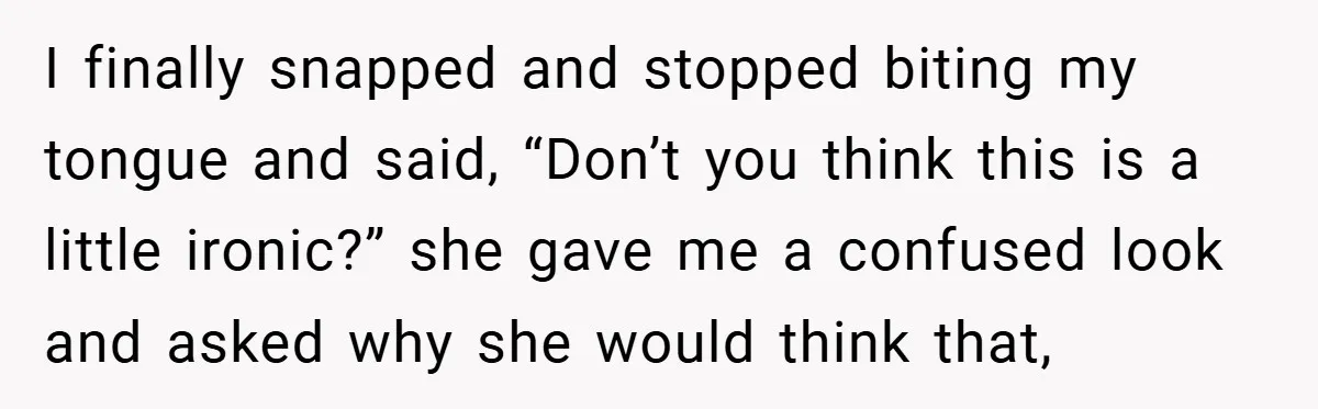I finally snapped and stopped biting my tongue and said, “Don’t you think this is a little ironic?” she gave me a confused look and asked why she would think...