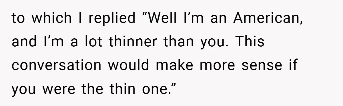to which I replied “Well I’m an American, and I’m a lot thinner than you. This conversation would make more sense if you were the thin one.”
