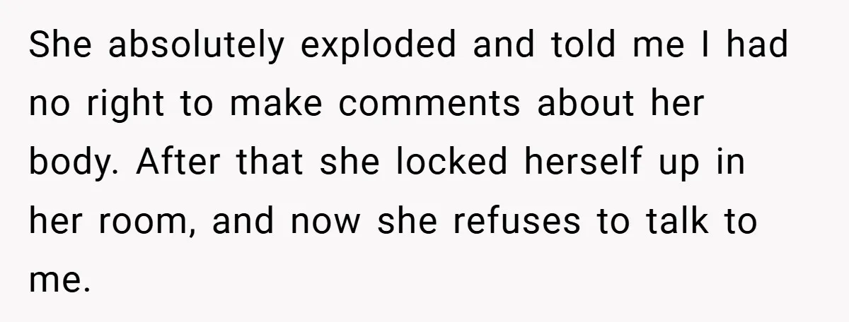 She absolutely exploded and told me I had no right to make comments about her body. After that she locked herself up in her room, and now she refuses to...