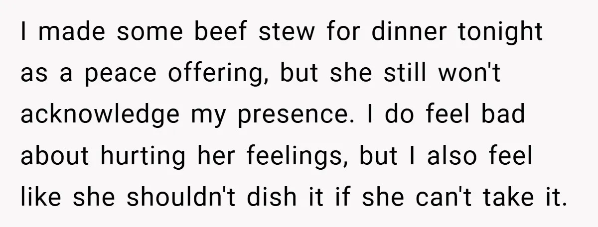 I made some beef stew for dinner tonight as a peace offering, but she still won't acknowledge my presence. I do feel bad about hurting her feelings, but I also...