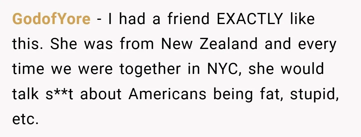 GodofYore − I had a friend EXACTLY like this. She was from New Zealand and every time we were together in NYC, she would talk s**t about Americans being fat,...