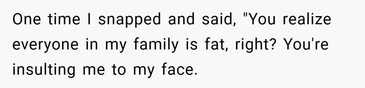 One time I snapped and said, "You realize everyone in my family is fat, right? You're insulting me to my face.
