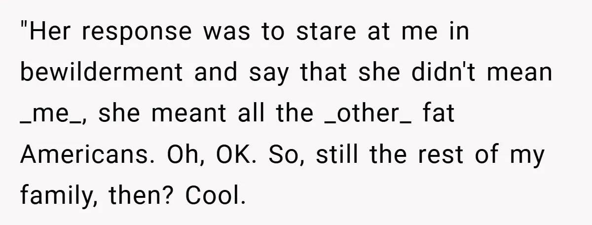 "Her response was to stare at me in bewilderment and say that she didn't mean _me_, she meant all the _other_ fat Americans. Oh, OK. So, still the rest of...