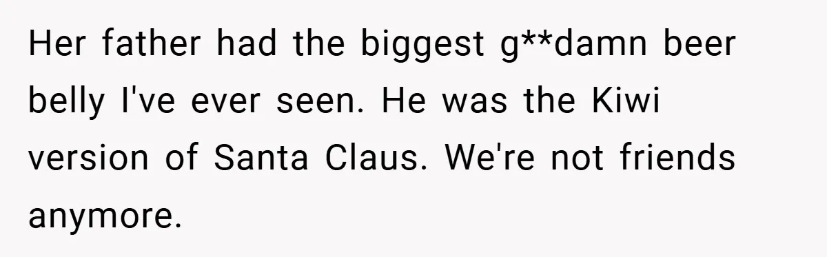 Her father had the biggest g**damn beer belly I've ever seen. He was the Kiwi version of Santa Claus. We're not friends anymore.