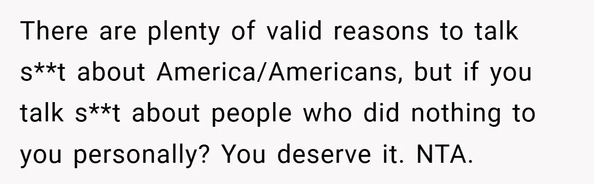 There are plenty of valid reasons to talk s**t about America/Americans, but if you talk s**t about people who did nothing to you personally? You deserve it. NTA.
