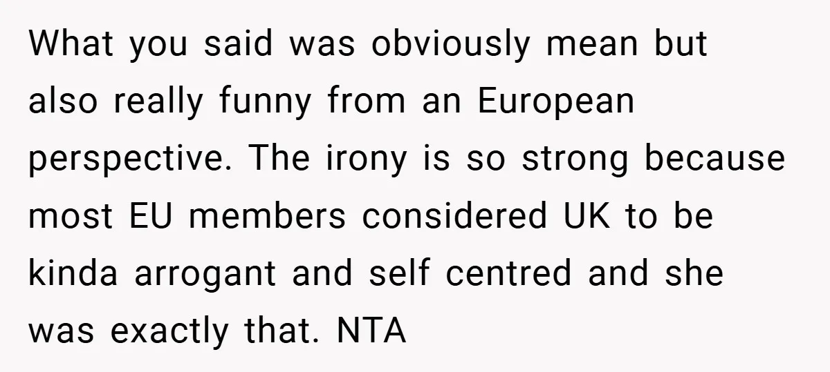 What you said was obviously mean but also really funny from an European perspective. The irony is so strong because most EU members considered UK to be kinda arrogant and...