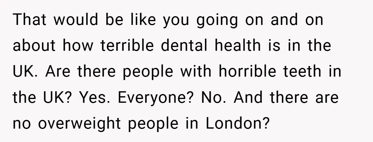 That would be like you going on and on about how terrible dental health is in the UK. Are there people with horrible teeth in the UK? Yes. Everyone? No....