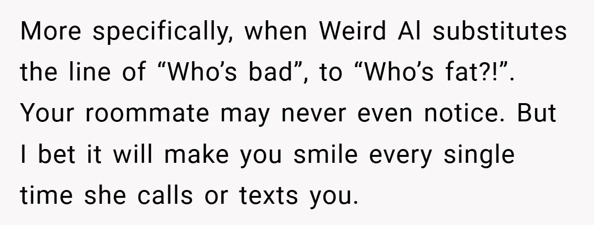 More specifically, when Weird Al substitutes the line of “Who’s bad”, to “Who’s fat?!”. Your roommate may never even notice. But I bet it will make you smile every single...