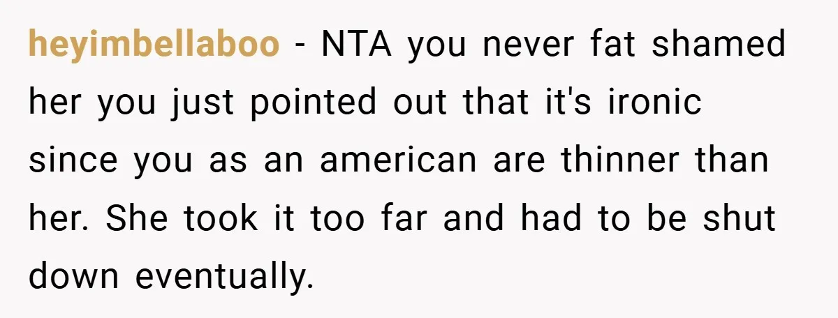 heyimbellaboo − NTA you never fat shamed her you just pointed out that it's ironic since you as an american are thinner than her. She took it too far and...