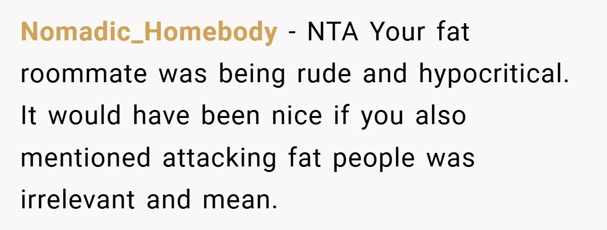 Nomadic_Homebody − NTA Your fat roommate was being rude and hypocritical. It would have been nice if you also mentioned attacking fat people was irrelevant and mean.