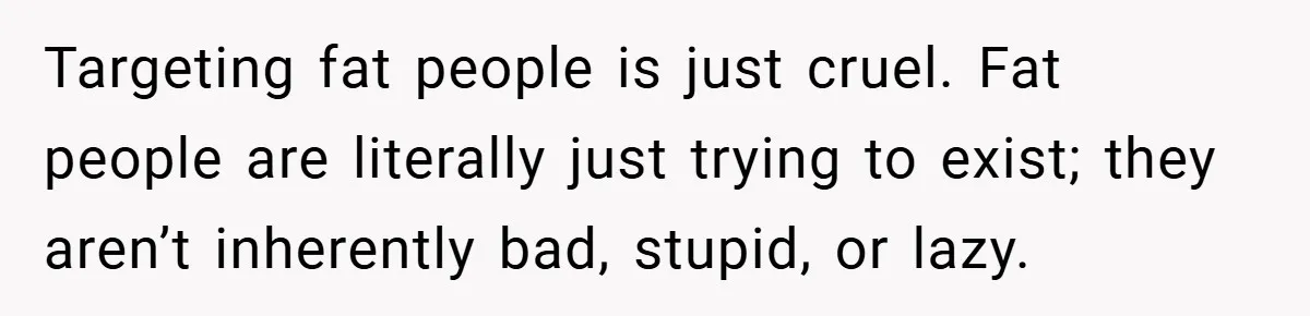 Targeting fat people is just cruel. Fat people are literally just trying to exist; they aren’t inherently bad, stupid, or lazy.