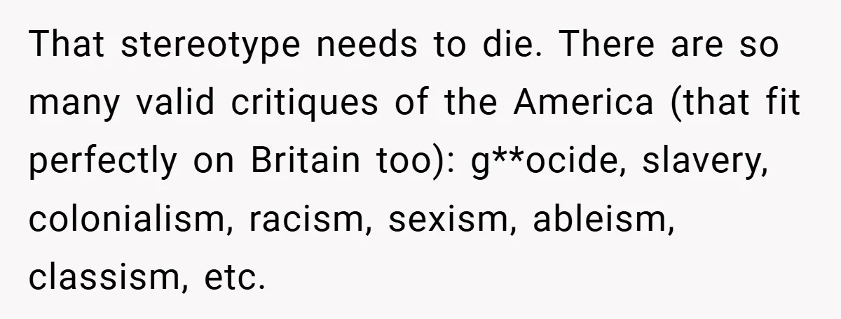 That stereotype needs to die. There are so many valid critiques of the America (that fit perfectly on Britain too): g**ocide, slavery, colonialism, racism, sexism, ableism, classism, etc.