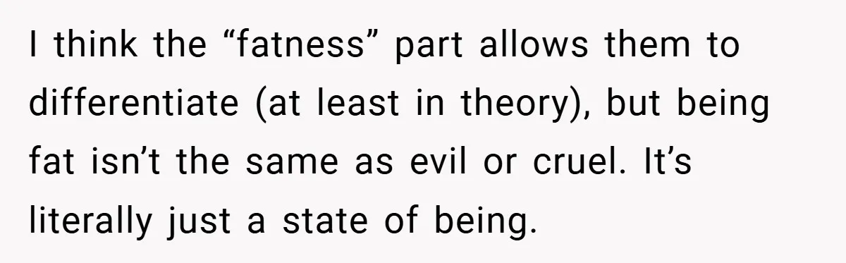 I think the “fatness” part allows them to differentiate (at least in theory), but being fat isn’t the same as evil or cruel. It’s literally just a state of being.