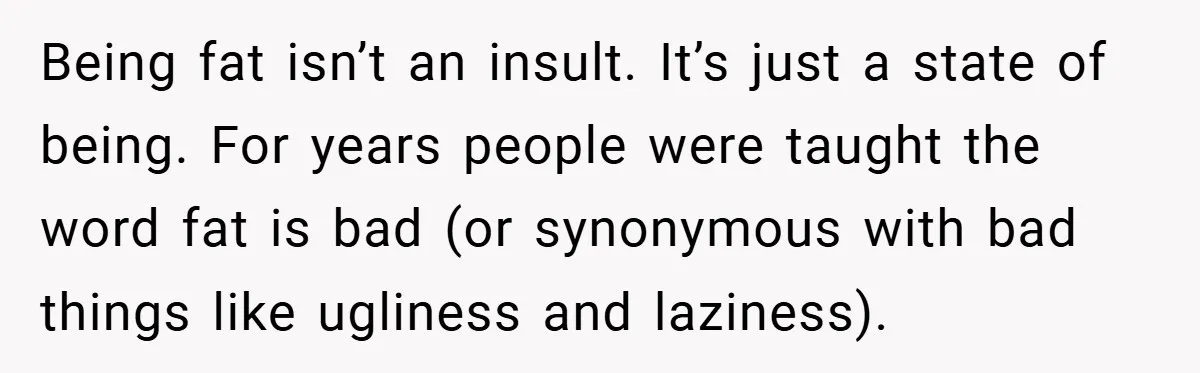Being fat isn’t an insult. It’s just a state of being. For years people were taught the word fat is bad (or synonymous with bad things like ugliness and laziness).