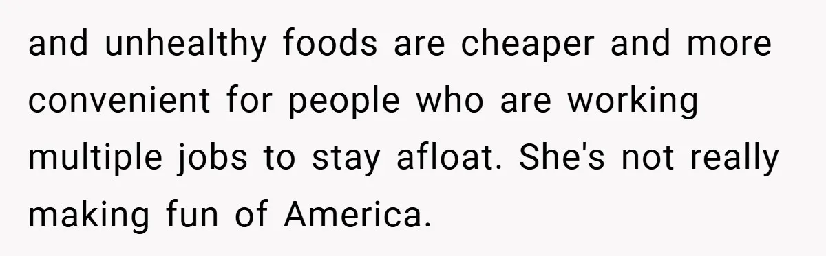 and unhealthy foods are cheaper and more convenient for people who are working multiple jobs to stay afloat. She's not really making fun of America.