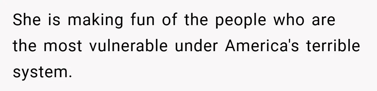 She is making fun of the people who are the most vulnerable under America's terrible system.