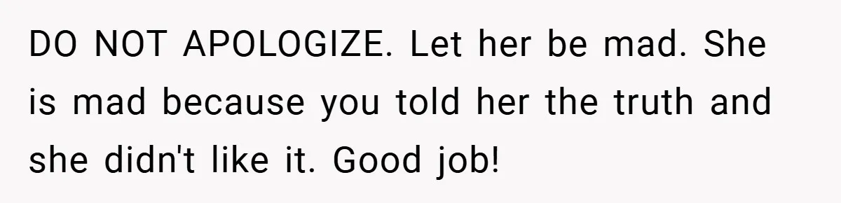 DO NOT APOLOGIZE. Let her be mad. She is mad because you told her the truth and she didn't like it. Good job!