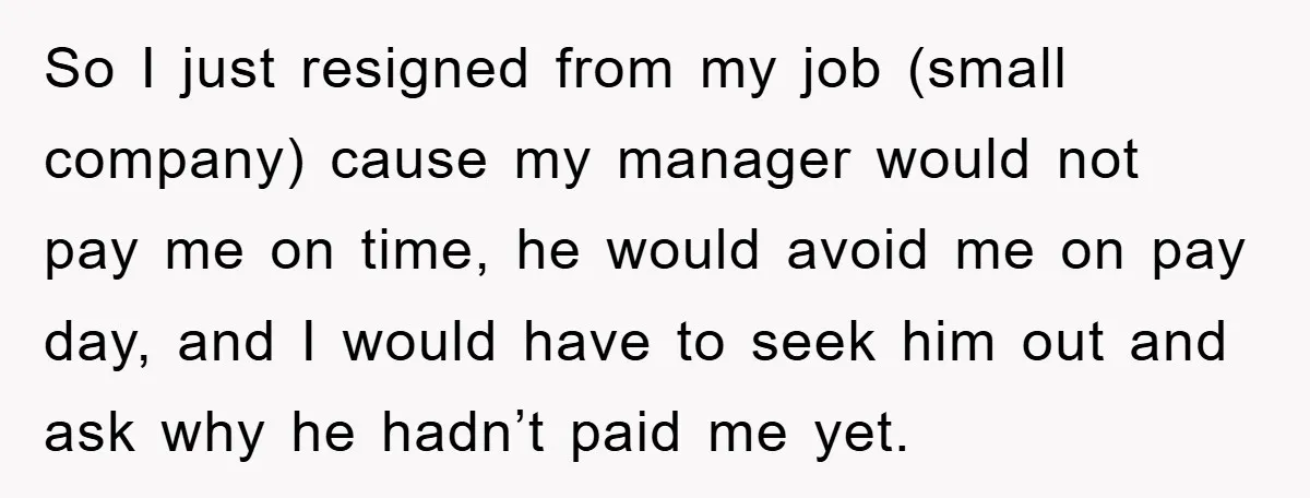 So I just resigned from my job (small company) cause my manager would not pay me on time, he would avoid me on pay day, and I would have to...