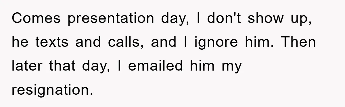 Comes presentation day, I don't show up, he texts and calls, and I ignore him. Then later that day, I emailed him my resignation.