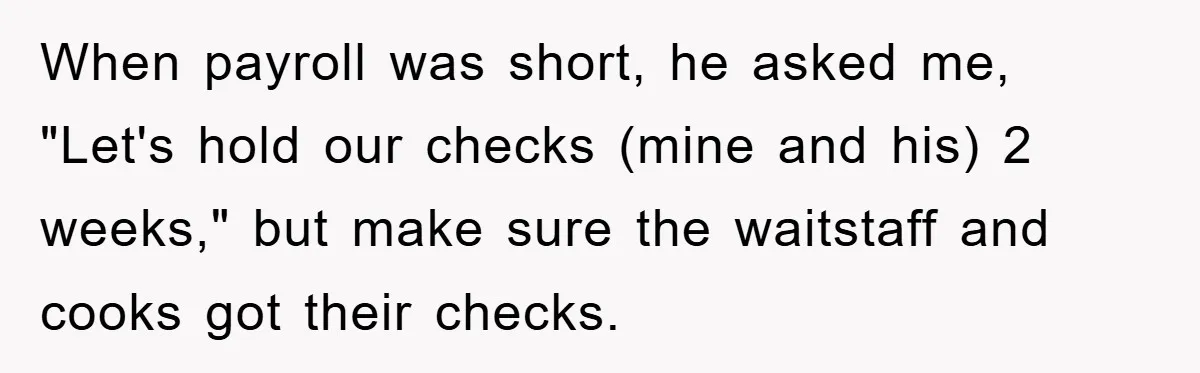 When payroll was short, he asked me, "Let's hold our checks (mine and his) 2 weeks," but make sure the waitstaff and cooks got their checks.